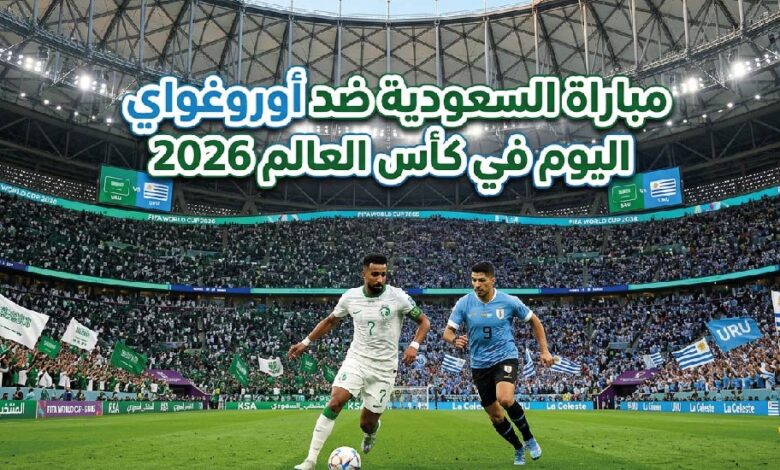 موعد مباراة السعودية ضد أوروغواي في كأس العالم 2026 اليوم.. القنوات الناقلة والتوقيت الرسمي للمواجهة