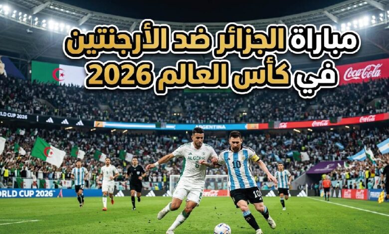 موعد مباراة الجزائر ضد الأرجنتين في كأس العالم 2026.. القنوات الناقلة والتوقيت الرسمي للمواجهة المرتقبة