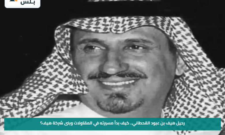 رحيل هيف بن عبود القحطاني.. كيف بدأ مسيرته في المقاولات وبنى شركة هيف؟