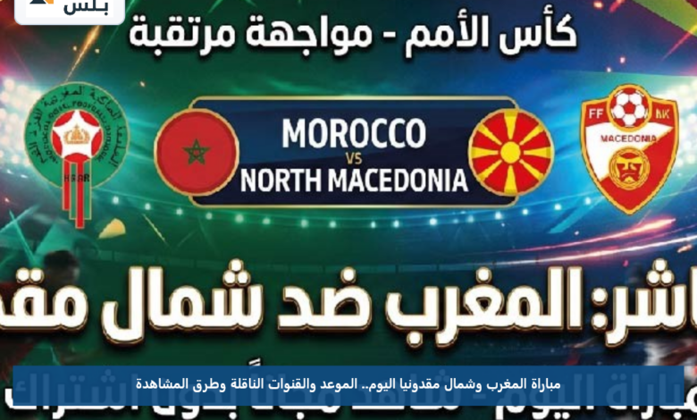 مباراة المغرب وشمال مقدونيا اليوم.. الموعد والقنوات الناقلة وطرق المشاهدة