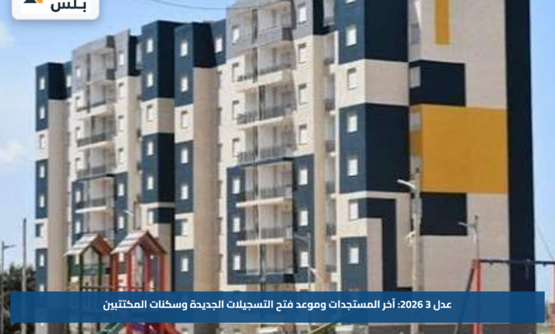 عدل 3 2026: آخر المستجدات وموعد فتح التسجيلات الجديدة وسكنات المكتتبين