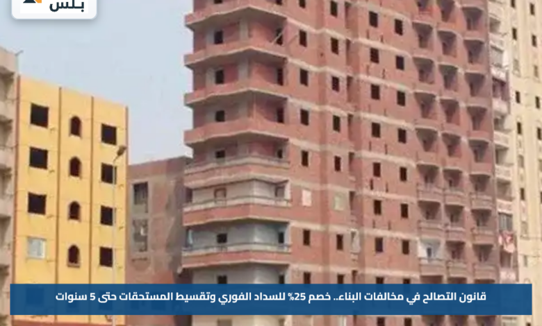 قانون التصالح في مخالفات البناء.. خصم 25% للسداد الفوري وتقسيط المستحقات حتى 5 سنوات