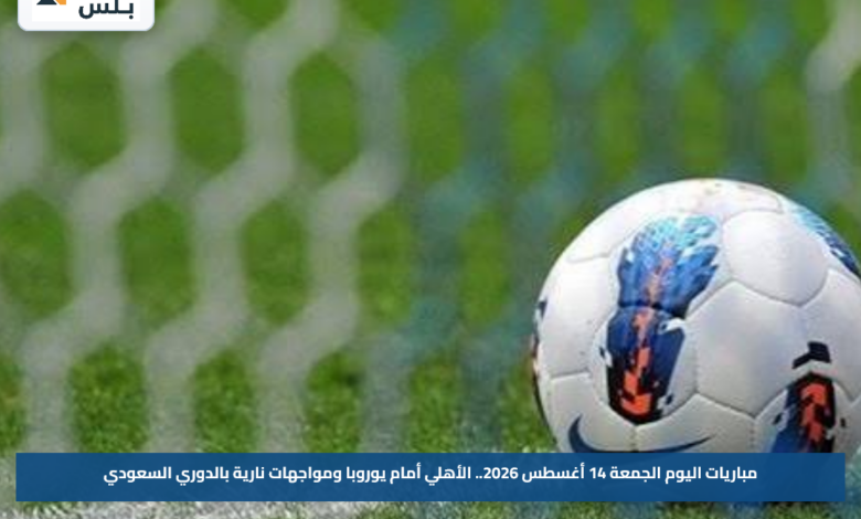 مباريات اليوم الجمعة 14 أغسطس 2026.. الأهلي أمام يوروبا ومواجهات نارية بالدوري السعودي