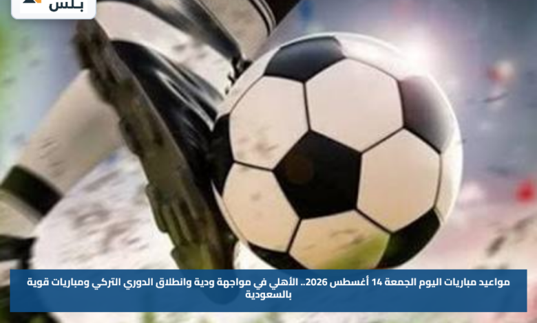 مواعيد مباريات اليوم الجمعة 14 أغسطس 2026.. الأهلي في مواجهة ودية وانطلاق الدوري التركي ومباريات قوية بالسعودية