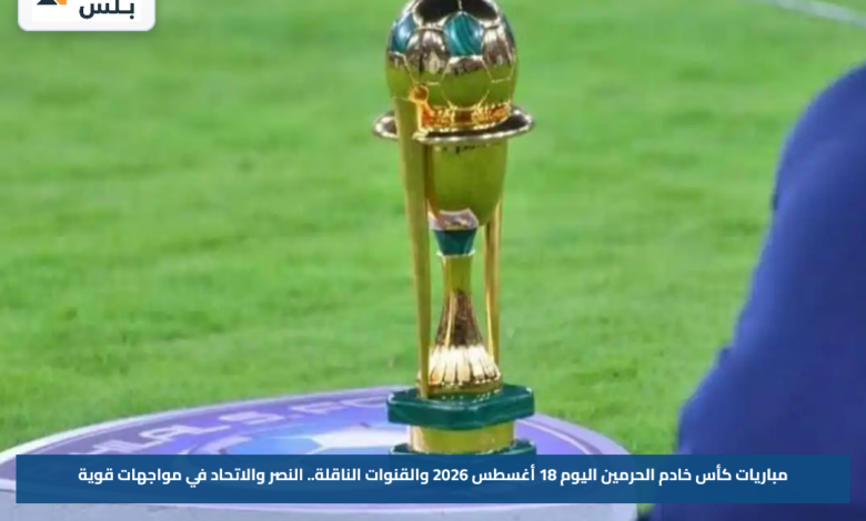 مباريات كأس خادم الحرمين اليوم 18 أغسطس 2026 والقنوات الناقلة.. النصر والاتحاد في مواجهات قوية