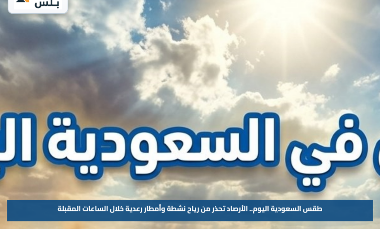 طقس السعودية اليوم.. الأرصاد تحذر من رياح نشطة وأمطار رعدية خلال الساعات المقبلة