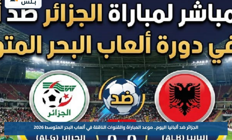 الجزائر ضد ألبانيا اليوم.. موعد المباراة والقنوات الناقلة في ألعاب البحر المتوسط 2026