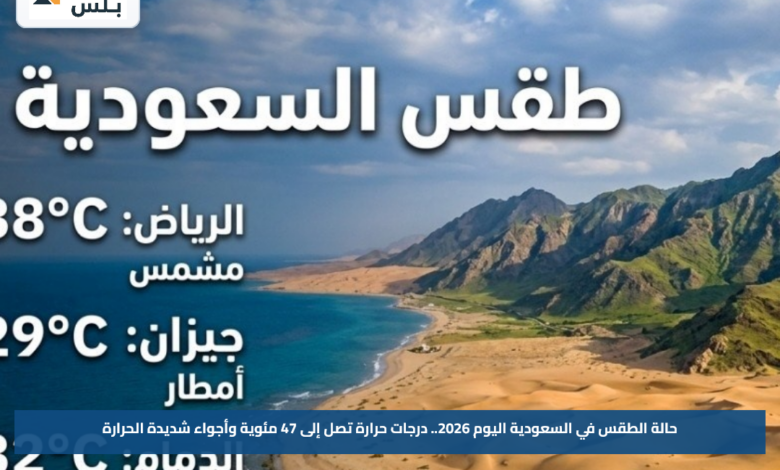حالة الطقس في السعودية اليوم 2026.. درجات حرارة تصل إلى 47 مئوية وأجواء شديدة الحرارة