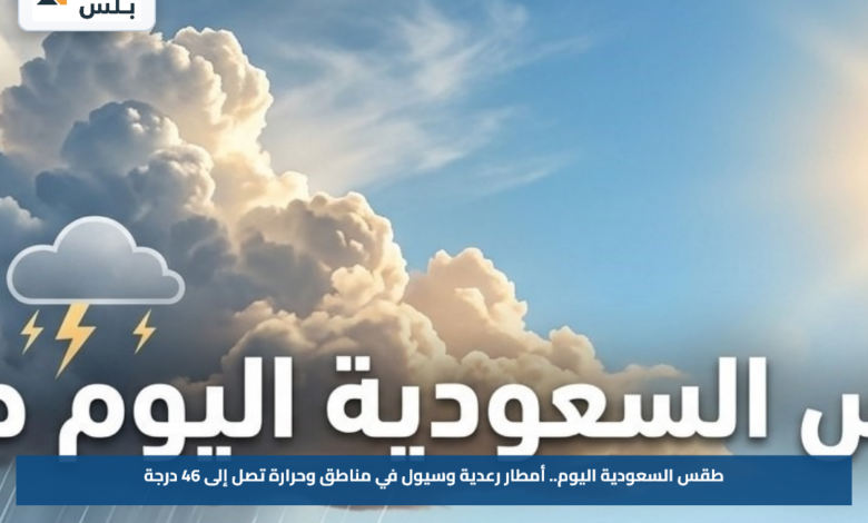 طقس السعودية اليوم.. أمطار رعدية وسيول في مناطق وحرارة تصل إلى 46 درجة