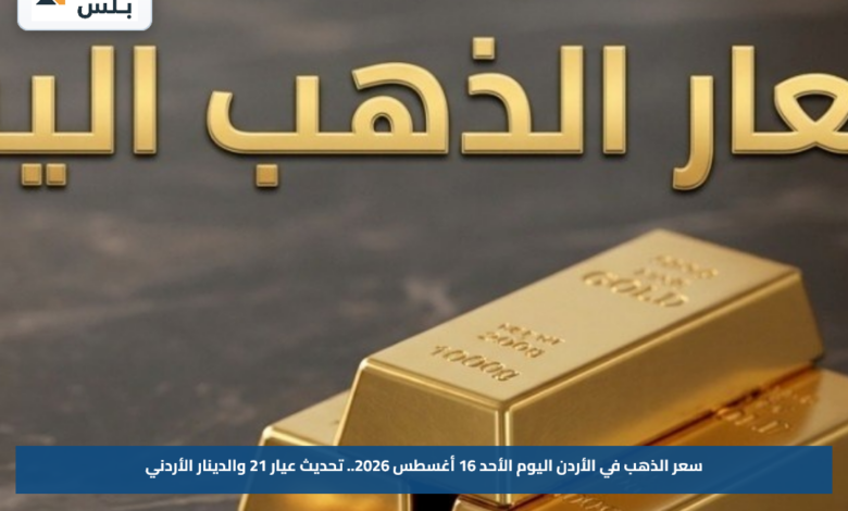 سعر الذهب في الأردن اليوم الأحد 16 أغسطس 2026.. تحديث عيار 21 والدينار الأردني