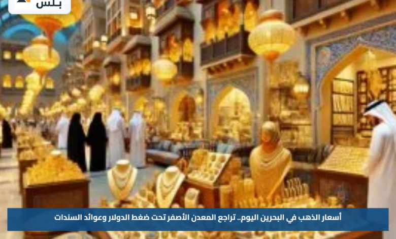 أسعار الذهب في البحرين اليوم.. تراجع المعدن الأصفر تحت ضغط الدولار وعوائد السندات