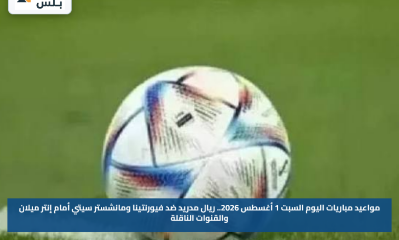 مواعيد مباريات اليوم السبت 1 أغسطس 2026.. ريال مدريد ضد فيورنتينا ومانشستر سيتي أمام إنتر ميلان والقنوات الناقلة
