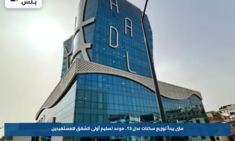 متى يبدأ توزيع سكنات عدل 3؟.. موعد تسليم أولى الشقق للمستفيدين