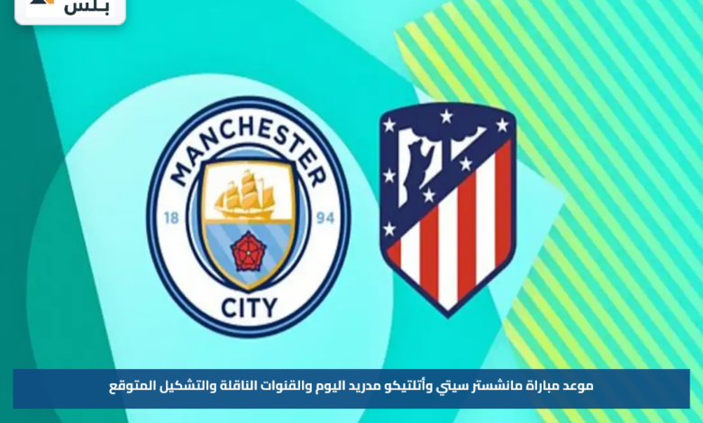 موعد مباراة مانشستر سيتي وأتلتيكو مدريد اليوم والقنوات الناقلة والتشكيل المتوقع