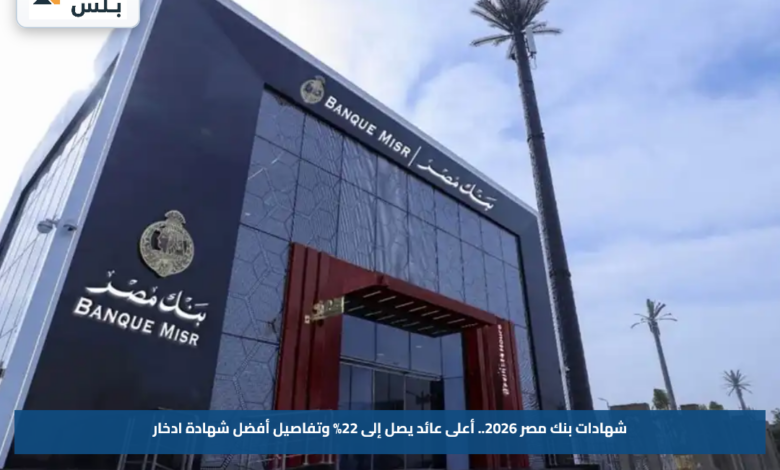 شهادات بنك مصر 2026.. أعلى عائد يصل إلى 22% وتفاصيل أفضل شهادة ادخار