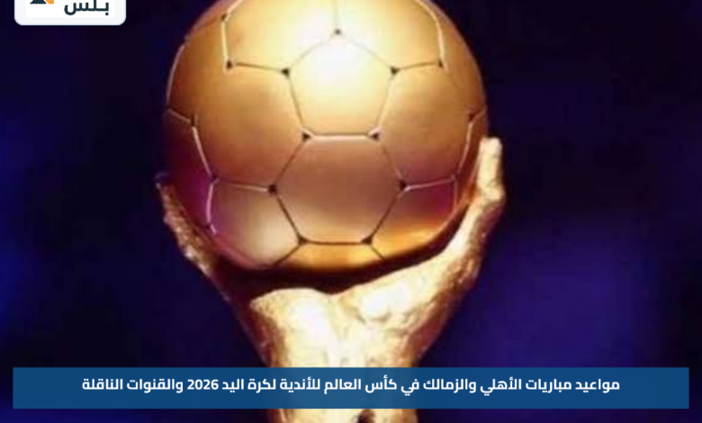 مواعيد مباريات الأهلي والزمالك في كأس العالم للأندية لكرة اليد 2026 والقنوات الناقلة
