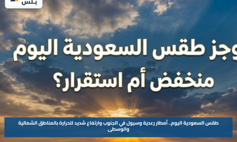 طقس السعودية اليوم.. أمطار رعدية وسيول في الجنوب وارتفاع شديد للحرارة بالمناطق الشمالية والوسطى