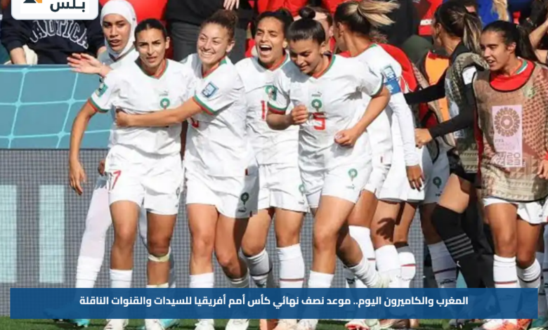 المغرب والكاميرون اليوم.. موعد نصف نهائي كأس أمم أفريقيا للسيدات والقنوات الناقلة