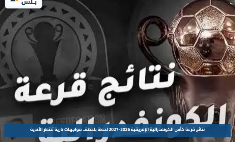 نتائج قرعة كأس الكونفدرالية الإفريقية 2026-2027 لحظة بلحظة.. مواجهات نارية تنتظر الأندية