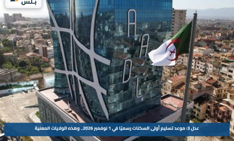 عدل 3: موعد تسليم أولى السكنات رسميًا في 1 نوفمبر 2026.. وهذه الولايات المعنية