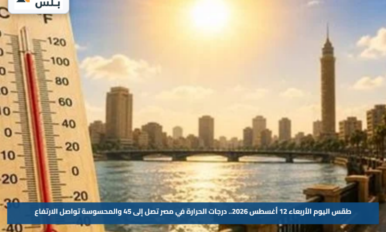 طقس اليوم الأربعاء 12 أغسطس 2026.. درجات الحرارة في مصر تصل إلى 45 والمحسوسة تواصل الارتفاع