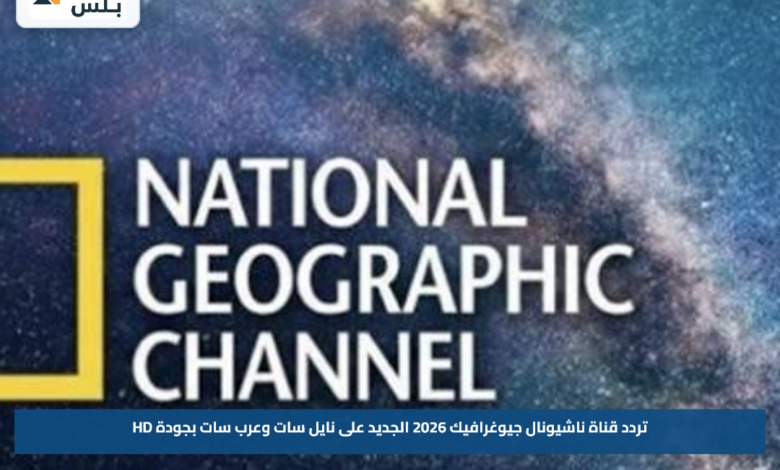 تردد قناة ناشيونال جيوغرافيك 2026 الجديد على نايل سات وعرب سات بجودة HD