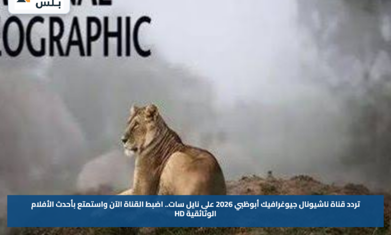 تردد قناة ناشيونال جيوغرافيك أبوظبي 2026 على نايل سات.. اضبط القناة الآن واستمتع بأحدث الأفلام الوثائقية HD