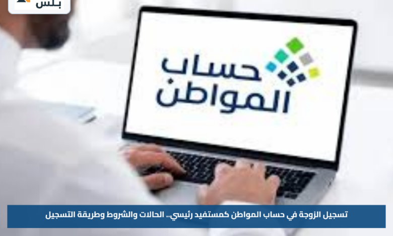 تسجيل الزوجة في حساب المواطن كمستفيد رئيسي.. الحالات والشروط وطريقة التسجيل