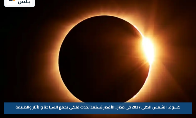 كسوف الشمس الكلي 2027 في مصر.. الأقصر تستعد لحدث فلكي يجمع السياحة والأثار والطبيعة