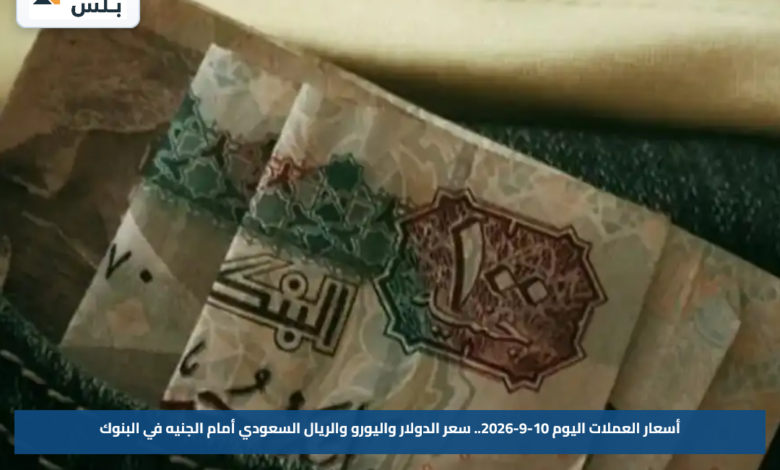 أسعار العملات اليوم 10-9-2026.. سعر الدولار واليورو والريال السعودي أمام الجنيه في البنوك